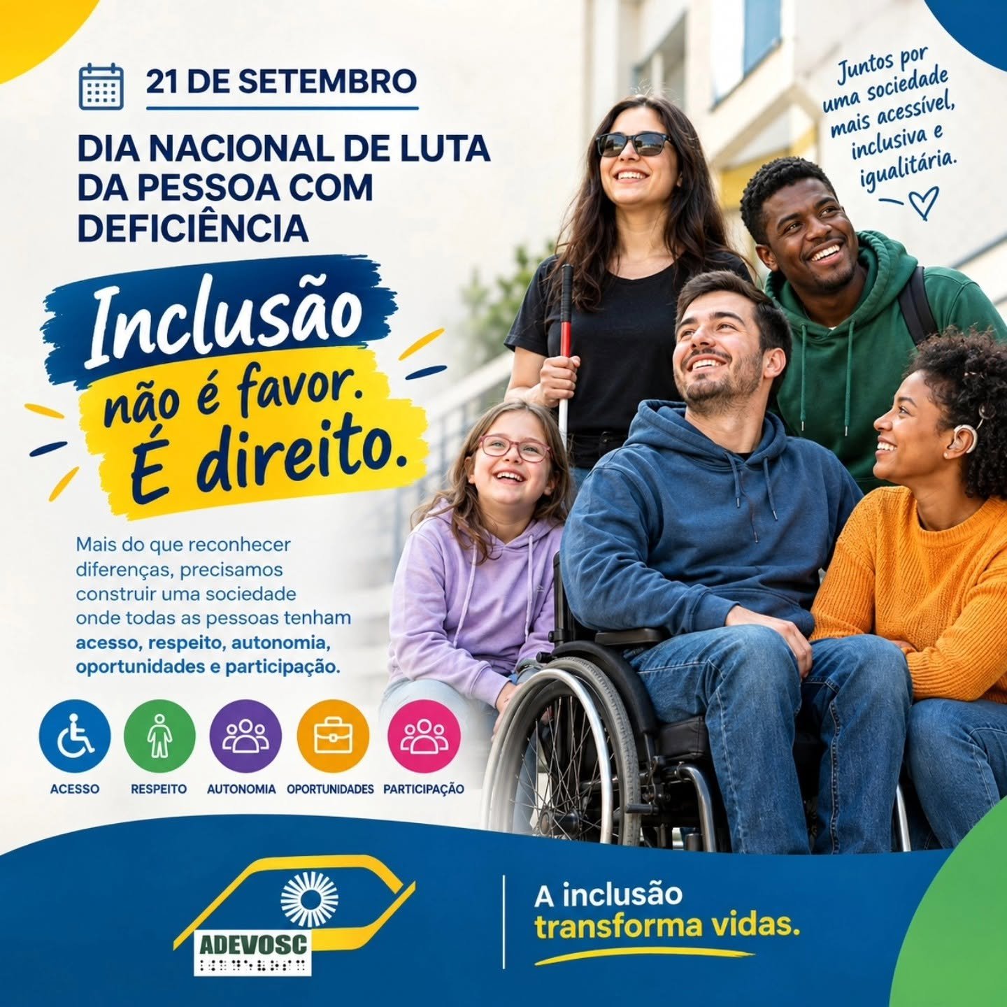 Cartaz colorido sobre inclusão de pessoas com deficiência. Do lado esquerdo, em fundo claro com detalhes em azul e amarelo, está escrito: “21 DE SETEMBRO DIA NACIONAL DE LUTA DA PESSOA COM DEFICIÊNCIA Inclusão não é favor. É direito. Mais do que reconhecer diferenças, precisamos construir uma sociedade onde todas as pessoas tenham acesso, respeito, autonomia, oportunidades e participação.” Na parte de baixo, aparecem cinco ícones redondos, cada um com uma palavra: ACESSO RESPEITO AUTONOMIA OPORTUNIDADES PARTICIPAÇÃO Do lado direito da imagem, há um grupo de cinco pessoas sorrindo, em ambiente externo. Uma pessoa está em cadeira de rodas, outra usa aparelho auditivo, e o grupo transmite ideia de amizade e diversidade. Acima desse grupo, em texto azul manuscrito, está: “Juntos por uma sociedade mais acessível, inclusiva e igualitária.” Na faixa azul inferior, à esquerda, está o logotipo “ADEVOSC” com um desenho amarelo que lembra um olho estilizado com um sol. À direita, na mesma faixa, está o texto: “A inclusão transforma vidas.”